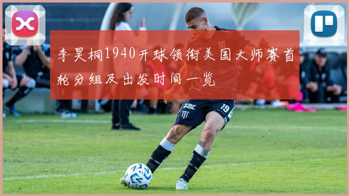 李昊桐1940开球领衔美国大师赛首轮分组及出发时间一览