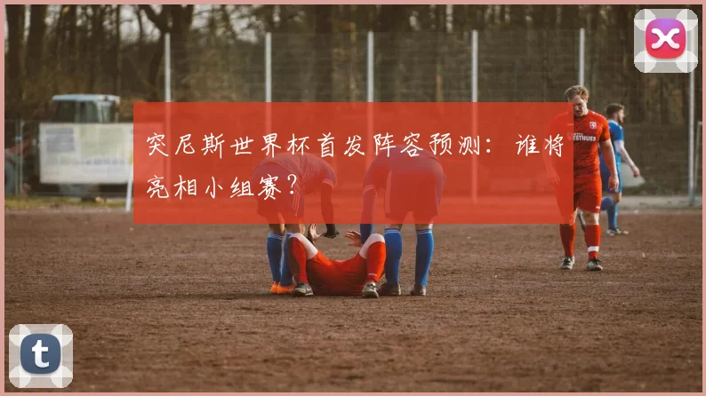 突尼斯世界杯首发阵容预测：谁将亮相小组赛？