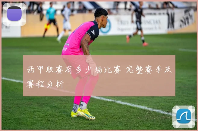 西甲联赛有多少场比赛 完整赛季及赛程分析