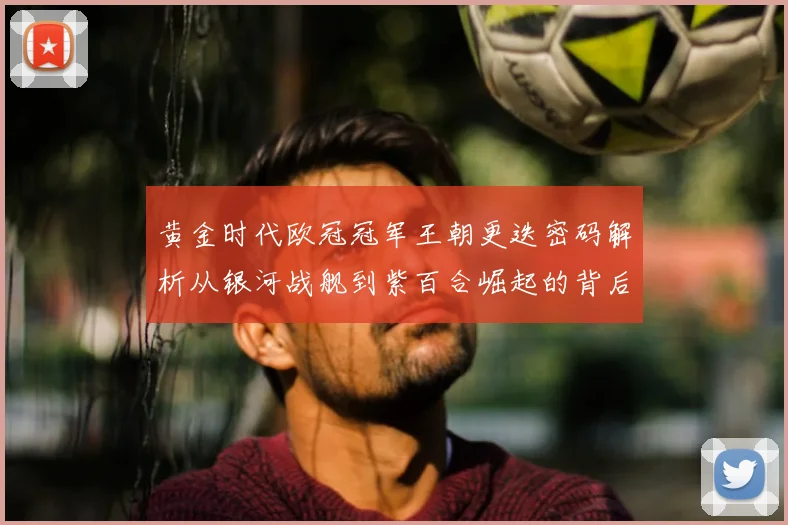 黄金时代欧冠冠军王朝更迭密码解析从银河战舰到紫百合崛起的背后故事